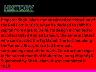 HISTORY
Emperor Shah Jahan commissioned construction of
the Red Fort in 1638, when he decided to shift his
capital from Agra to Delhi. Its design is credited to
architect Ustad Ahmad Lahauri, the same architect
who constructed theTaj Mahal.The fort lies along
theYamuna River, which fed the moats
surrounding most of the walls. Construction began
in the sacred month of Muharram, on 13 May 1638.
Supervised by Shah Jahan, it was completed in
1648.
 