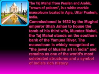 The Taj Mahal from Persian and Arabic,
"crown of palaces", is a white marble
mausoleum located in Agra, Uttar Pradesh,
India.
Commissioned in 1632 by the Mughal
emperor Shah Jahan to house the
tomb of his third wife, Mumtaz Mahal,
the Taj Mahal stands on the southern
bank of the Yamuna River. The
mausoleum is widely recognized as
"the jewel of Muslim art in India" and
remains as one of the world’s most
celebrated structures and a symbol
of India’s rich history.
 