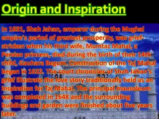 Origin and Inspiration
In 1631, Shah Jahan, emperor during the Mughal
empire's period of greatest prosperity, was grief-
stricken when his third wife, Mumtaz Mahal, a
Persian princess, died during the birth of their 14th
child, Gauhara Begum. Construction of the Taj Mahal
began in 1632. The court chronicles of Shah Jahan's
grief illustrate the love story traditionally held as an
inspiration for Taj Mahal. The principal mausoleum
was completed in 1648 and the surrounding
buildings and garden were finished about five years
later.
 