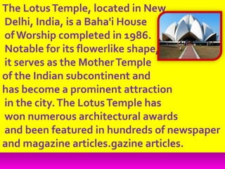 The LotusTemple, located in New
Delhi, India, is a Baha'i House
of Worship completed in 1986.
Notable for its flowerlike shape,
it serves as the MotherTemple
of the Indian subcontinent and
has become a prominent attraction
in the city.The LotusTemple has
won numerous architectural awards
and been featured in hundreds of newspaper
and magazine articles.gazine articles.
 