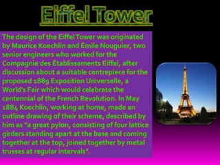 The design of the EiffelTower was originated
by Maurice Koechlin and Émile Nouguier, two
senior engineers who worked for the
Compagnie des Établissements Eiffel, after
discussion about a suitable centrepiece for the
proposed 1889 Exposition Universelle, a
World's Fair which would celebrate the
centennial of the French Revolution. In May
1884 Koechlin, working at home, made an
outline drawing of their scheme, described by
him as "a great pylon, consisting of four lattice
girders standing apart at the base and coming
together at the top, joined together by metal
trusses at regular intervals".
 