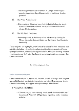 o Trek through the scenic rice terraces of Longji, witnessing the
stunning landscapes shaped by centuries of traditional farming
practices.
11. The Potala Palace, Lhasa:
o Discover the architectural marvel of the Potala Palace, the iconic
symbol of Tibetan Buddhism, and explore its sacred halls and
vibrant Tibetan culture.
12. The Silk Road, Dunhuang:
o Immerse yourself in the history of the Silk Road by visiting the
Mogao Caves, the Crescent Lake, and the Singing Sand Dunes in
Dunhuang.
These are just a few highlights, and China offers countless other attractions and
activities, including vibrant local markets, traditional tea ceremonies, Chinese
opera performances, and delicious regional cuisine. Plan your itinerary based on
your interests, and don't miss the chance to experience the diverse wonders that
China has to offer.
Top 10 historical places in china
Famous food in China with price
China is renowned for its diverse and flavorful cuisine, offering a wide range of
regional dishes that vary in taste, ingredients, and price. Here are some famous
Chinese dishes along with approximate price ranges for reference:
1. Peking Duck (北京烤鸭):
o A famous Beijing dish featuring roasted duck with crispy skin and
tender meat. Price: $20-$40 per duck, depending on the restaurant
and size.
 