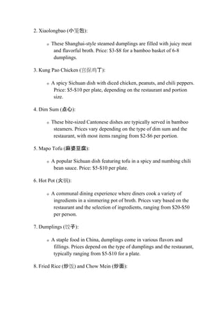 2. Xiaolongbao (小笼包):
o These Shanghai-style steamed dumplings are filled with juicy meat
and flavorful broth. Price: $3-$8 for a bamboo basket of 6-8
dumplings.
3. Kung Pao Chicken (宫保鸡丁):
o A spicy Sichuan dish with diced chicken, peanuts, and chili peppers.
Price: $5-$10 per plate, depending on the restaurant and portion
size.
4. Dim Sum (点心):
o These bite-sized Cantonese dishes are typically served in bamboo
steamers. Prices vary depending on the type of dim sum and the
restaurant, with most items ranging from $2-$6 per portion.
5. Mapo Tofu (麻婆豆腐):
o A popular Sichuan dish featuring tofu in a spicy and numbing chili
bean sauce. Price: $5-$10 per plate.
6. Hot Pot (火锅):
o A communal dining experience where diners cook a variety of
ingredients in a simmering pot of broth. Prices vary based on the
restaurant and the selection of ingredients, ranging from $20-$50
per person.
7. Dumplings (饺子):
o A staple food in China, dumplings come in various flavors and
fillings. Prices depend on the type of dumplings and the restaurant,
typically ranging from $5-$10 for a plate.
8. Fried Rice (炒饭) and Chow Mein (炒面):
 