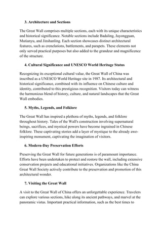 3. Architecture and Sections
The Great Wall comprises multiple sections, each with its unique characteristics
and historical significance. Notable sections include Badaling, Juyongguan,
Mutianyu, and Jinshanling. Each section showcases distinct architectural
features, such as crenelations, battlements, and parapets. These elements not
only served practical purposes but also added to the grandeur and magnificence
of the structure.
4. Cultural Significance and UNESCO World Heritage Status
Recognizing its exceptional cultural value, the Great Wall of China was
inscribed as a UNESCO World Heritage site in 1987. Its architectural and
historical significance, combined with its influence on Chinese culture and
identity, contributed to this prestigious recognition. Visitors today can witness
the harmonious blend of history, culture, and natural landscapes that the Great
Wall embodies.
5. Myths, Legends, and Folklore
The Great Wall has inspired a plethora of myths, legends, and folklore
throughout history. Tales of the Wall's construction involving supernatural
beings, sacrifices, and mystical powers have become ingrained in Chinese
folklore. These captivating stories add a layer of mystique to the already awe-
inspiring monument, captivating the imagination of visitors.
6. Modern-Day Preservation Efforts
Preserving the Great Wall for future generations is of paramount importance.
Efforts have been undertaken to protect and restore the wall, including extensive
conservation projects and educational initiatives. Organizations like the China
Great Wall Society actively contribute to the preservation and promotion of this
architectural wonder.
7. Visiting the Great Wall
A visit to the Great Wall of China offers an unforgettable experience. Travelers
can explore various sections, hike along its ancient pathways, and marvel at the
panoramic vistas. Important practical information, such as the best times to
 