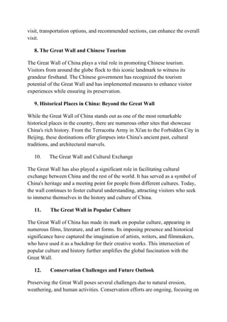 visit, transportation options, and recommended sections, can enhance the overall
visit.
8. The Great Wall and Chinese Tourism
The Great Wall of China plays a vital role in promoting Chinese tourism.
Visitors from around the globe flock to this iconic landmark to witness its
grandeur firsthand. The Chinese government has recognized the tourism
potential of the Great Wall and has implemented measures to enhance visitor
experiences while ensuring its preservation.
9. Historical Places in China: Beyond the Great Wall
While the Great Wall of China stands out as one of the most remarkable
historical places in the country, there are numerous other sites that showcase
China's rich history. From the Terracotta Army in Xi'an to the Forbidden City in
Beijing, these destinations offer glimpses into China's ancient past, cultural
traditions, and architectural marvels.
10. The Great Wall and Cultural Exchange
The Great Wall has also played a significant role in facilitating cultural
exchange between China and the rest of the world. It has served as a symbol of
China's heritage and a meeting point for people from different cultures. Today,
the wall continues to foster cultural understanding, attracting visitors who seek
to immerse themselves in the history and culture of China.
11. The Great Wall in Popular Culture
The Great Wall of China has made its mark on popular culture, appearing in
numerous films, literature, and art forms. Its imposing presence and historical
significance have captured the imagination of artists, writers, and filmmakers,
who have used it as a backdrop for their creative works. This intersection of
popular culture and history further amplifies the global fascination with the
Great Wall.
12. Conservation Challenges and Future Outlook
Preserving the Great Wall poses several challenges due to natural erosion,
weathering, and human activities. Conservation efforts are ongoing, focusing on
 