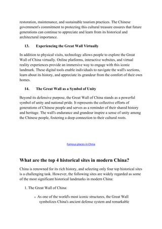 restoration, maintenance, and sustainable tourism practices. The Chinese
government's commitment to protecting this cultural treasure ensures that future
generations can continue to appreciate and learn from its historical and
architectural importance.
13. Experiencing the Great Wall Virtually
In addition to physical visits, technology allows people to explore the Great
Wall of China virtually. Online platforms, interactive websites, and virtual
reality experiences provide an immersive way to engage with this iconic
landmark. These digital tools enable individuals to navigate the wall's sections,
learn about its history, and appreciate its grandeur from the comfort of their own
homes.
14. The Great Wall as a Symbol of Unity
Beyond its defensive purpose, the Great Wall of China stands as a powerful
symbol of unity and national pride. It represents the collective efforts of
generations of Chinese people and serves as a reminder of their shared history
and heritage. The wall's endurance and grandeur inspire a sense of unity among
the Chinese people, fostering a deep connection to their cultural roots.
Famous places in China
What are the top 4 historical sites in modern China?
China is renowned for its rich history, and selecting only four top historical sites
is a challenging task. However, the following sites are widely regarded as some
of the most significant historical landmarks in modern China:
1. The Great Wall of China:
o As one of the world's most iconic structures, the Great Wall
symbolizes China's ancient defense system and remarkable
 