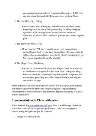 engineering achievements. Its construction began over 2,000 years
ago and spans thousands of kilometers across northern China.
2. The Forbidden City, Beijing:
o Located in the heart of Beijing, the Forbidden City served as the
imperial palace for nearly 500 years during the Ming and Qing
dynasties. With its magnificent architecture and extensive
collection of cultural relics, it offers a glimpse into China's imperial
past.
3. The Terracotta Army, Xi'an:
o Discovered in 1974, the Terracotta Army is an extraordinary
archaeological find. It consists of thousands of life-sized terracotta
soldiers, horses, and chariots buried with China's first emperor, Qin
Shi Huang, to protect him in the afterlife.
4. The Mogao Caves, Dunhuang:
o Located on the ancient Silk Road, the Mogao Caves are a network
of Buddhist cave temples that date back over 1,000 years. They
house an extensive collection of exquisite murals, sculptures, and
manuscripts, providing invaluable insights into China's religious
and artistic heritage.
These historical sites showcase different aspects of China's past, from defense
and imperial grandeur to artistic and religious legacies. Exploring these
remarkable sites allows visitors to delve into the depth and diversity of China's
history and culture.
Accommodations in China with price
When it comes to accommodations in China, there is a wide range of options
available to suit various budgets and preferences. Here are some popular
choices along with price ranges for reference:
1. Budget Accommodations:
 