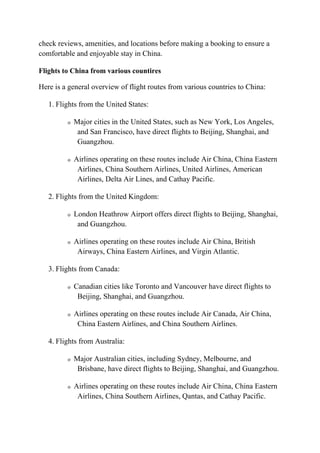 check reviews, amenities, and locations before making a booking to ensure a
comfortable and enjoyable stay in China.
Flights to China from various countires
Here is a general overview of flight routes from various countries to China:
1. Flights from the United States:
o Major cities in the United States, such as New York, Los Angeles,
and San Francisco, have direct flights to Beijing, Shanghai, and
Guangzhou.
o Airlines operating on these routes include Air China, China Eastern
Airlines, China Southern Airlines, United Airlines, American
Airlines, Delta Air Lines, and Cathay Pacific.
2. Flights from the United Kingdom:
o London Heathrow Airport offers direct flights to Beijing, Shanghai,
and Guangzhou.
o Airlines operating on these routes include Air China, British
Airways, China Eastern Airlines, and Virgin Atlantic.
3. Flights from Canada:
o Canadian cities like Toronto and Vancouver have direct flights to
Beijing, Shanghai, and Guangzhou.
o Airlines operating on these routes include Air Canada, Air China,
China Eastern Airlines, and China Southern Airlines.
4. Flights from Australia:
o Major Australian cities, including Sydney, Melbourne, and
Brisbane, have direct flights to Beijing, Shanghai, and Guangzhou.
o Airlines operating on these routes include Air China, China Eastern
Airlines, China Southern Airlines, Qantas, and Cathay Pacific.
 