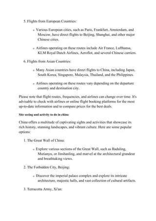 5. Flights from European Countries:
o Various European cities, such as Paris, Frankfurt, Amsterdam, and
Moscow, have direct flights to Beijing, Shanghai, and other major
Chinese cities.
o Airlines operating on these routes include Air France, Lufthansa,
KLM Royal Dutch Airlines, Aeroflot, and several Chinese carriers.
6. Flights from Asian Countries:
o Many Asian countries have direct flights to China, including Japan,
South Korea, Singapore, Malaysia, Thailand, and the Philippines.
o Airlines operating on these routes vary depending on the departure
country and destination city.
Please note that flight routes, frequencies, and airlines can change over time. It's
advisable to check with airlines or online flight booking platforms for the most
up-to-date information and to compare prices for the best deals.
Site seeing and activity to do in china
China offers a multitude of captivating sights and activities that showcase its
rich history, stunning landscapes, and vibrant culture. Here are some popular
options:
1. The Great Wall of China:
o Explore various sections of the Great Wall, such as Badaling,
Mutianyu, or Jinshanling, and marvel at the architectural grandeur
and breathtaking views.
2. The Forbidden City, Beijing:
o Discover the imperial palace complex and explore its intricate
architecture, majestic halls, and vast collection of cultural artifacts.
3. Terracotta Army, Xi'an:
 