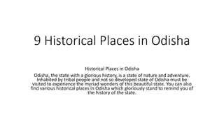 9 Historical Places in Odisha
Historical Places in Odisha
Odisha, the state with a glorious history, is a state of nature and adventure.
Inhabited by tribal people and not so developed state of Odisha must be
visited to experience the myriad wonders of this beautiful state. You can also
find various historical places in Odisha which gloriously stand to remind you of
the history of the state.
 