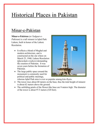 Historical Places in Pakistan
Minar-e-Pakistan
Minar-e-Pakistan (or Yadgaar-e-
Pakistan) is a tall minaret in Iqbal Park
Lahore, built in honor of the Lahore
Resolution.
 It reflects a blend of Mughal and
modern architecture, and is
constructed on the site where on
March 23, 1940, Lahore Resolution
(Qarardad-e-Lahore) demanding
the creation of Pakistan. It was
seven years before the formation of
Pakistan.
 The large public space around the
monument is commonly used for
political and public meetings,
whereas Iqbal Park area is ever so popular among kite-flyers.
 The tower rises about 60 meters on the base, thus the total height of minaret
is about 62 meters above the ground.
 The unfolding petals of the flower-like base are 9 meters high. The diameter
of the tower is about 97.5 meters (320 feet).
 