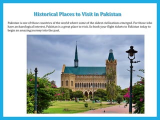 Historical Places to Visit in PakistanHistorical Places to Visit in Pakistan
Pakistan is one of those countries of the world where some of the oldest civilizations emerged. For those who
have archaeological interest, Pakistan is a great place to visit. So book your flight tickets to Pakistan today to
begin an amazing journey into the past.
 