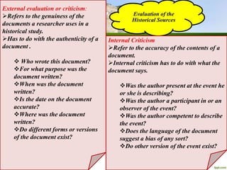 Evaluation of the
Historical Sources
External evaluation or criticism:
Refers to the genuiness of the
documents a researcher uses in a
historical study.
Has to do with the authenticity of a
document .
 Who wrote this document?
For what purpose was the
document written?
When was the document
written?
Is the date on the document
accurate?
Where was the document
written?
Do different forms or versions
of the document exist?
Internal Criticism
Refer to the accuracy of the contents of a
document.
Internal criticism has to do with what the
document says.
Was the author present at the event he
or she is describing?
Was the author a participant in or an
observer of the event?
Was the author competent to describe
the event?
Does the language of the document
suggest a bias of any sort?
Do other version of the event exist?
 