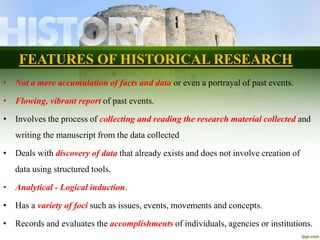 FEATURES OF HISTORICAL RESEARCH
• Not a mere accumulation of facts and data or even a portrayal of past events.
• Flowing, vibrant report of past events.
• Involves the process of collecting and reading the research material collected and
writing the manuscript from the data collected
• Deals with discovery of data that already exists and does not involve creation of
data using structured tools.
• Analytical - Logical induction.
• Has a variety of foci such as issues, events, movements and concepts.
• Records and evaluates the accomplishments of individuals, agencies or institutions.
 