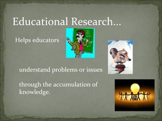 Educational Research...
Helps educators



 understand problems or issues

 through the accumulation of
 knowledge.
 