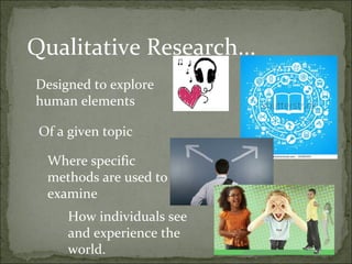 Qualitative Research...
Designed to explore
human elements

 Of a given topic

  Where specific
  methods are used to
  examine
     How individuals see
     and experience the
     world.
 