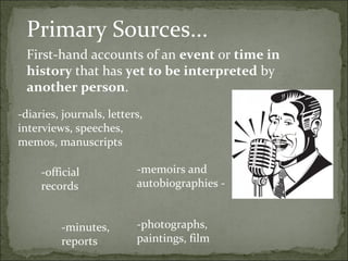 Primary Sources...
 First-hand accounts of an event or time in
 history that has yet to be interpreted by
 another person.
-diaries, journals, letters,
interviews, speeches,
memos, manuscripts

     -official            -memoirs and
     records              autobiographies -


         -minutes,        -photographs,
         reports          paintings, film
 