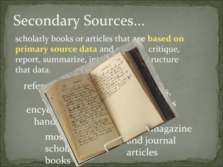 Secondary Sources...
scholarly books or articles that are based on
primary source data and analyze, critique,
report, summarize, interpret, or restructure
that data.
  reference books
                               Reviews,
       such as
                               textbooks
   encyclopedias,
     handbooks
                             most magazine
       most                  and journal
       scholarly             articles
       books
 