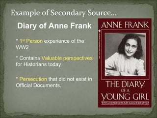 Example of Secondary Source...
 Diary of Anne Frank
 * 1st Person experience of the
 WW2

 * Contains Valuable perspectives
 for Historians today

 * Persecution that did not exist in
 Official Documents.
 