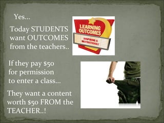 Yes...
Today STUDENTS
want OUTCOMES
from the teachers..

If they pay $50
for permission
to enter a class...
They want a content
worth $50 FROM the
TEACHER..!
 