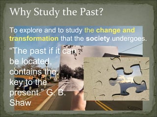 Why Study the Past?
To explore and to study the change and
transformation that the society undergoes.
“The past if it can
be located,
contains the
key to the
present.” G. B.
Shaw
 