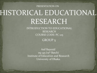 PRESENTATION ON


HISTORICAL EDUCATIONAL
       RESEARCH
      INTRODUCTION TO EDUCATIONAL
               RESEARCH
           COURSE CODE: PC 125

                  GROUP 5

                   Asif Bayezid
                09 145 (15th Batch)
      Institute of Education and Research
              University of Dhaka.
 