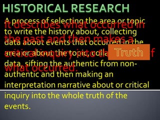 A process of selecting the area or topic
It describes what occurred in
to write the history about, collecting
the about eventsthenoccurred inathe
data past and that makes
area or about the topic, collating the of
critical inquiry into the truth
data, sifting the authentic from non-
what occurred.
authentic and then making an
interpretation narrative about or critical
inquiry into the whole truth of the
events.
 