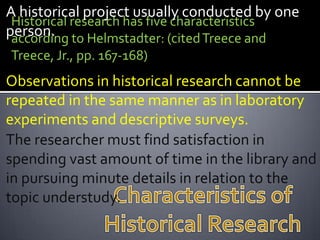 A historical project usually conducted by one
 Historical research has five characteristics
person. to Helmstadter: (cited Treece and
 according
Treece, Jr., pp. 167-168)
Observations in historical research cannot be
repeated in the same manner as in laboratory
experiments and descriptive surveys.
The researcher must find satisfaction in
spending vast amount of time in the library and
in pursuing minute details in relation to the
topic understudy.
 