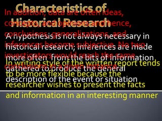 In addition, data are often ideas,
concepts, and opinions and hence,
conclusions, generalizations, and
 A hypothesis is not always necessary in
inferencesresearch; subjective. are two
 historical become inferences No made
investigatorsfrom the bits of information
 more often would reach the same
conclusions in aof thethe general
 In writing style given written report tends
 gathered to produce instance.
 to be more flexible because the
 description of the event or situation
 researcher wishes to present the facts
 and information in an interesting manner
 