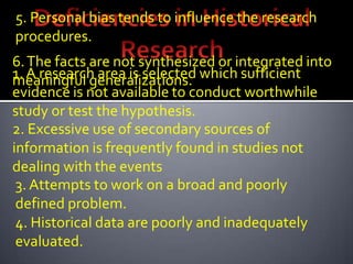 5. Personal bias tends to influence the research
procedures.
6. The facts are not synthesized or integrated into
1. A research area is selected which sufficient
meaningful generalizations.
evidence is not available to conduct worthwhile
study or test the hypothesis.
2. Excessive use of secondary sources of
information is frequently found in studies not
dealing with the events
 3. Attempts to work on a broad and poorly
 defined problem.
 4. Historical data are poorly and inadequately
 evaluated.
 