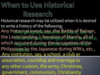 Historical research may be utilized when it is desired
to write a history of the following;
Any historical event, say,area Battle of Bataan,
       Any geographical the or place, say a,
the Leyte landing, Liberation of Manila, all of
       historical site, barangay ,town, province,
which occurred during the occupation of the
       region, country, or the world for that
Philippines by the Japanese during WW2, etc.,
       matter.
Any institution, say, a school, a club or
association, courtship and marriage or
any other custom, the army, Christmas,
government, communism, Christianity
 