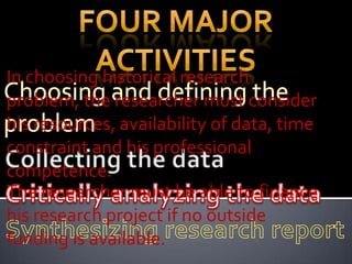 In choosing historical research
problem, the researcher must consider
his resources, availability of data, time
constraint and his professional
competence.
The researcher must be able to finance
his research project if no outside
funding is available.
 
