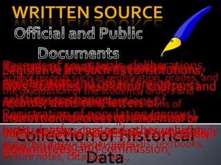 WRITTEN SOURCE

Records of court trials, constitutions,
Records of proceedingsdeliberations,
Legislative treaties, as and orders, and
 Contracts, act such executive
School records such as registration, grades,
and decision;and other foreign
 agreements resolution, charters
circular, bulletins, students, orders and and
laws, statutes, the decisions, reports
the graduation of
and otherexchange; decisions of
 relations communications of
records, decisions, letters of
reports of school’s officials,
Registrationdecrees as school loweror
executive bodiespopulation (census),
                of such (presidential
deliberative departments and board or
instruction,
board trustees, school andsuch as boards,
birth, deaths, cars surveys, courses of study
administrative bodies otherof cabinet
royal) speeches and records        vehicles,
and other instructionalcattle; textbooks,
                  and materials,
land, buildingand commission;
Committees,
deliberations;
lecture notes, catalogs, etc.,
 