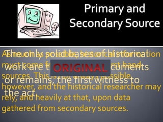As much as solid bases of historical
 The only possible, historical information
must come fromoriginalor first hand
 work are the primary documents
sources. This is not always possible,
 or remains, the first witness to
however, and the historical researcher may
 theand heavily at that, upon data
rely, act.
gathered from secondary sources.
 