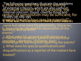 4. How soon, questions illustrate wasproblems
 The following after the events, the the
 of external criticism, which are also useful in
document written? For one purpose, the
 internal criticism: (Good, cited by Good and
centurypp 189-190
 Scales,  of composition may be sufficient; for
another the very hour may be essential? his
a. How
1. Who was theinterested inmerely what was
              he author, not the events related
name but what were his personality, character,
b. How was he situated for observation of the
position, and so forth?
events?
2. What were his general qualifications as a
c. Had he the necessary general and technical
knowledgealertness, character, bias? the events?
reporter – for learning and reporting
3. What were his special qualifications and
disqualifications as a reporter of the matters here
treated?
 
