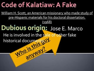 William H. Scott, an American missionary who made study of
     pre-Hispanic materials for his doctoral dissertation.
                           (1968)
                               Jose E. Marco
 He is involved in the sale of other fake
 historical documents.
 