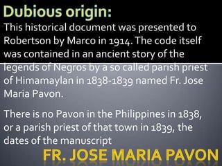 This historical document was presented to
Robertson by Marco in 1914. The code itself
was contained in an ancient story of the
legends of Negros by a so called parish priest
of Himamaylan in 1838-1839 named Fr. Jose
Maria Pavon.
There is no Pavon in the Philippines in 1838,
or a parish priest of that town in 1839, the
dates of the manuscript
 