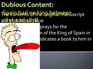 The contents nothe original manuscript
 Spain had of king between
 1833 and 1878
are of dubious value
        The author prays for the
        preservation of the King of Spain in
        1838 and dedicates a book to him in
        1839…
 