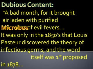 “A bad month, for it brought
 air laden with purified
 microbes of evil fevers…
It was only in the 1850’s that Louis
Pasteur discovered the theory of
infectious germs, and the word
             itself was 1 st proposed

in 1878…
 