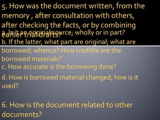 5. How was the document written, from the
memory , after consultation with others,
after checking the facts, or by combining
a. Is it an original source; wholly or in part?
earlier trial drafts?
b. If the latter, what part are original; what are
borrowed; whence? How credible are the
borrowed materials?
c. How accurate is the borrowing done?
d. How is borrowed material changed; how is it
used?

6. How is the document related to other
documents?
 