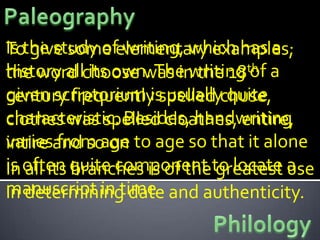 Is the study ofelementary examples;
To give some writing, which has a
history allchoose was in the 18th a
the word its own. The writing of
given scriptorium is usuallychuse,
century frequently spelled quite
characteristic. Besides, handwriting
clothes was spelled cloathes, entire,
variesand so on to age so that it alone
intire from age
is often quite component to locate a
In all its branches is of the greatest use
manuscript in time and authenticity.
in determining date
 