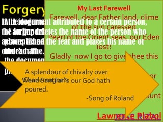 My Last Farewell
                Farewell, dear Father land, clime
If theforger removes the name of the originator
 A. A document attributed to a certain person,
                        of the sun caressed
the an important document by some means and
 of forger deletes the name of the person who
               Pearl of the Orient seas, our Eden
accomplished the feat and other’s his name or
 places his name or some places name
                                 lost!
other’s name.forger becomes the originator of
 instead. The
                Gladly now I go to give thee this
 the document or the person whose name to be
                         faded life’s best,
 places.A splendour of chivalry over
                 And were it brighter, fresher, or
        Charlemagne’s
       Wena Santilan’s our God hath
        poured.             more blest.
               Still would I-Songit thee, nor count
                             give of Roland
                              the cost.
                              Lawrence Plabol
                                 JOSE RIZAL
 