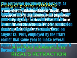 The retraction document is a forgery. As
pointed copies an important document, either
A forger out by Pascual (1950), the
  person with certain motives writes a
handwriting is questionable,and if only or
document which clay or stone, as important
on paper, baked is attributes to the places one
man prepared it.the show that helatterby the
some other’s name The point stressed in
person by signing to name of the or his hero
Pascual was corroborated by the confession
document. Certain letters have been attributed
made the documents or accomplished the
madementionedhave never made them. on
to persons who in the documents.
deed by the forger to Antonio Abad
August 13, 1901, employed by the friars
earlier that same year to make several
copies of the retraction document. (Rune &
Buenafe, 1962)
 