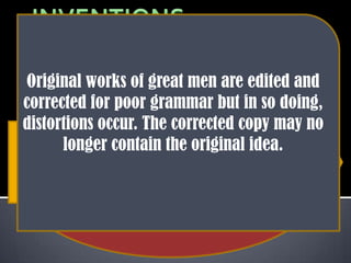 Inventions and
                              distortions are
                                made in the
 Original works of great men are edited and
                             following ways.
corrected for poor grammar but in so doing,
distortions occur. The corrected copy may no
  A historian invents speeches or orations
       longer contain the original delivered
which are supposed to have been    idea.
           Anecdotes are created to
 by great men of history just to project his
          enhance the prestige of an
          own philosophy or ideas
                 adored hero
 