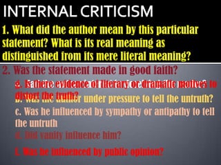 1. What did the author mean by this particular
statement? What is its real meaning as
distinguished from its mere literal meaning?
2. Was the statement made in good faith?
   g. Is there author interest in deceiving the motives
   a. Had the evidence of literary or dramatic reader? to
   distort the truth? under pressure to tell the untruth?
   b. Was the author
   c. Was he influenced by sympathy or antipathy to tell
   the untruth
   d. Did vanity influence him?
   f. Was he influenced by public opinion?
 