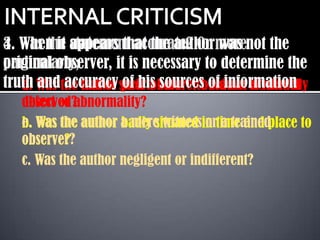 4. When it statement accurate? Or was
3. Was the appears that the authormorenot the
original observer, it is necessary to determine the
particularly;
truth Was the author such aobservercouldinformation
   a. and accuracy poor nature because of mental
   d.         fact of of his sources of not be directly
   observed?
   defect or abnormality?
   e.
   b. Was the author a mere witnessin time and place to
                     badly situated or a trained
   observer?
   observe?
   c. Was the author negligent or indifferent?
 