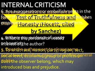 6. To what extent is the statement a
3. Are exaggerations or embellishments in the
form of Test form where setrhetoric flourishes
conventional of Truthfulness and rather
        literary artifices and formulas
employedsentiments are expressed.
than true to produced the desired effects.
         Honesty (Hocett, cited
               by Sanchez)
4. What is the personal or vested
1. Is there any evidence of vanity
or boasting author?
interest of the
5. To what race, nation, party, region, sect,
2. Does the author want to please some
particular individual, group or even the general
social level, economic group or profession
public. observer belong, which may
does the
introduced bias and prejudice.
 