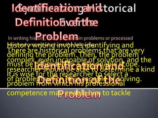 In writing history, there are certain problems or processed
History writing involves identifying and
involved among which are the following;
There are historical problems that are very
defining the problem. Then, the problem
complex, even incapable of solution, and the
must be delimited to a reasonable scope.
researcher should be able to determine a kind
It is wise for the researcher to select a
of problem which he is capable of solving.
problem from which his professional
competence may enable him to tackle
 