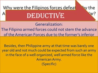 Why were the Filipinos forces defeated by the
American Forces during the Fil-American War?
                 Deductive
                 Reasoning adequate military
                       Generalization:
  Filipinos soldier’sFilipino American War, the
   During the inferior           Lack of
The Filipino armedstill, itcould not stem the advance
 Going deeper forces may be asserted that
 of the American Forces due toinferior arms,
     Filipino soldiers had the former’s inferior
             arms                         training
the lacked adequateat that time lack of an
       Philippine Forces training, lacked
       General to Specific
  arms, lack of adequate military training,      was only
barely onemilitary all at nottime was could be
If the answer old organization,barelythe
 efficientmilitary to and that lack of effective
  Besides, then Philippine army these is YES, one
    effective year organization, much lacked
expectednot much couldthereLack ofwassuch an be
year oldof effective unified ant army efficient military
  unified command, and anexpected from enmity of
   Lack and command be here in the face
    unified from such
 inductive well organized, well armed force like the
                   generalization would army
                                     was enmity between
           command                      organization
   in the face of a Pres. Aguinaldo and his
        between Aguinaldo and his generals.
a well President Americanarmed force like the
           organized, well Army.
 generals and hence they were defeated
                    American Army.
                           (Specific)
              by the American forces. generals.
    Enmity between President Aguinaldo and his
 