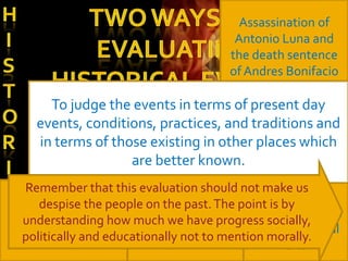 Assassination of
                                         Antonio Luna and
                                        the death sentence
                                        of Andres Bonifacio

      To judge the events in terms of present day
   To evaluate a historical event or practice in terms
   events, conditions, practices, and traditions and
        of contemporaneous events, conditions,
    in terms of those existing in other places which
   practices, and traditions existing at the time the
                   are better known.
     event occurred and in the same environment.
  Remember that this evaluation should not make us
                                               Egyptian
    despise the people on the past. The point is by
French Revolution
                                           pictorial arts and
 and the reign ofhow much weInquisition
  understanding       Spanish have progress socially,
                                           Greeks classical
 politically and educationally not to mention morally.
      terror
                                                  arts
 